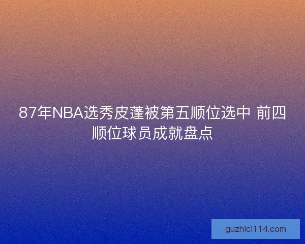 87年NBA选秀皮蓬被第五顺位选中 前四顺位球员成就盘点