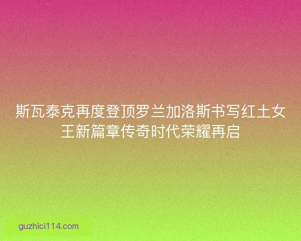 斯瓦泰克再度登顶罗兰加洛斯书写红土女王新篇章传奇时代荣耀再启