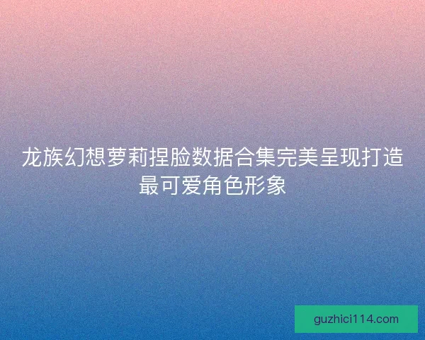 龙族幻想萝莉捏脸数据合集完美呈现打造最可爱角色形象