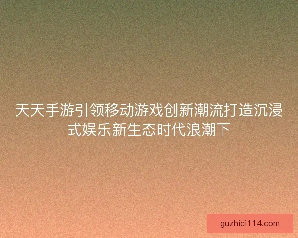 天天手游引领移动游戏创新潮流打造沉浸式娱乐新生态时代浪潮下
