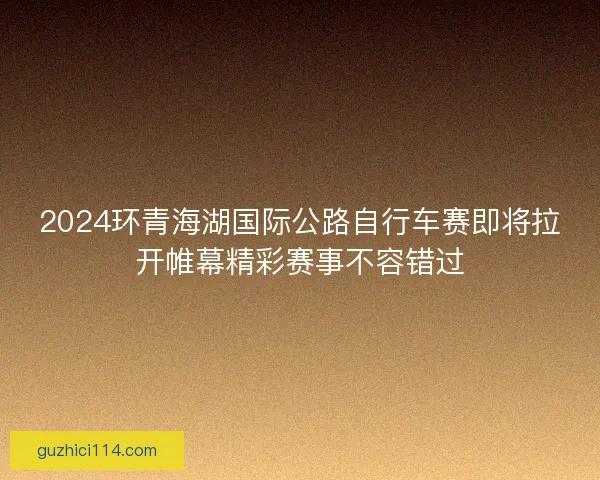 2024环青海湖国际公路自行车赛即将拉开帷幕精彩赛事不容错过