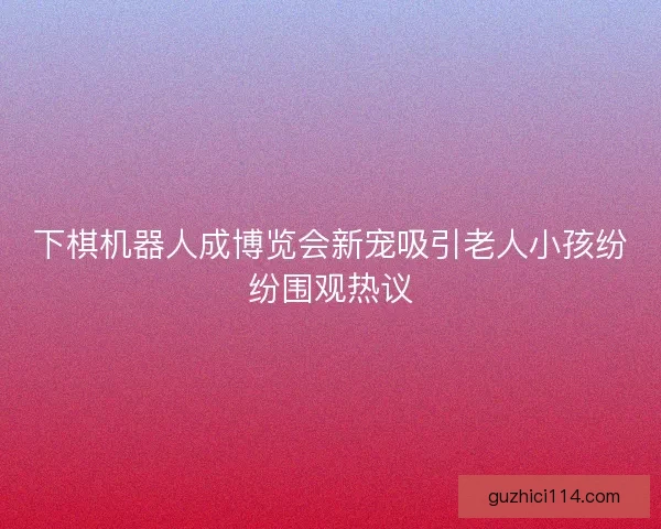 下棋机器人成博览会新宠吸引老人小孩纷纷围观热议
