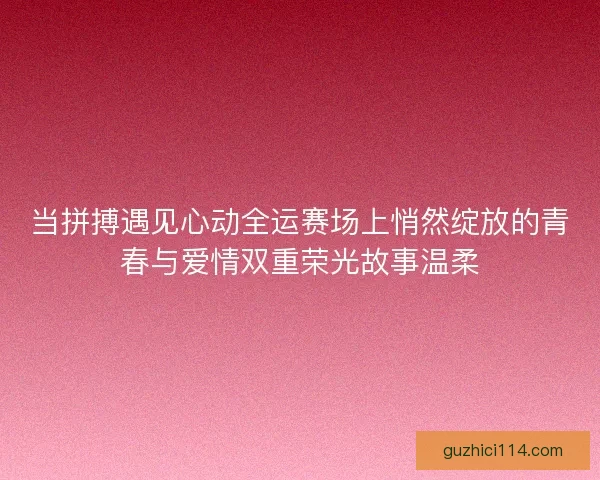当拼搏遇见心动全运赛场上悄然绽放的青春与爱情双重荣光故事温柔