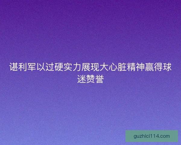 谌利军以过硬实力展现大心脏精神赢得球迷赞誉