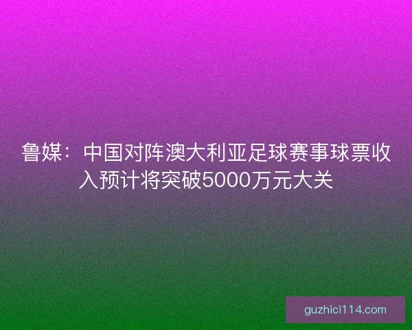 鲁媒：中国对阵澳大利亚足球赛事球票收入预计将突破5000万元大关