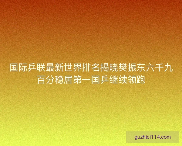 国际乒联最新世界排名揭晓樊振东六千九百分稳居第一国乒继续领跑
