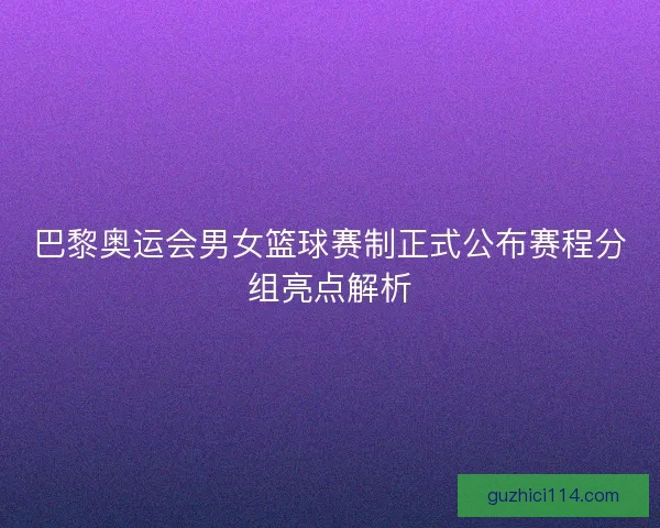 巴黎奥运会男女篮球赛制正式公布赛程分组亮点解析