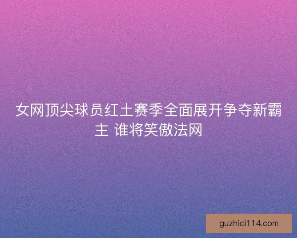女网顶尖球员红土赛季全面展开争夺新霸主 谁将笑傲法网