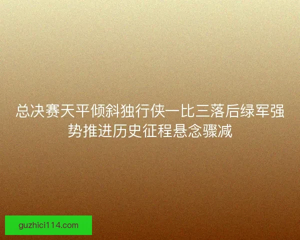 总决赛天平倾斜独行侠一比三落后绿军强势推进历史征程悬念骤减
