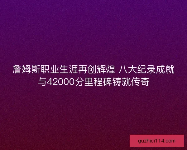 詹姆斯职业生涯再创辉煌 八大纪录成就与42000分里程碑铸就传奇