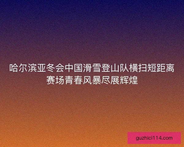哈尔滨亚冬会中国滑雪登山队横扫短距离赛场青春风暴尽展辉煌