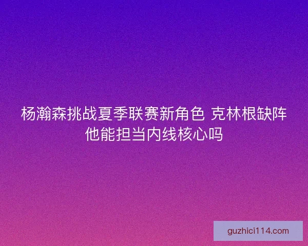 杨瀚森挑战夏季联赛新角色 克林根缺阵他能担当内线核心吗