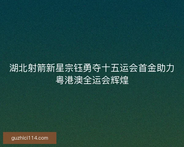 湖北射箭新星宗钰勇夺十五运会首金助力粤港澳全运会辉煌