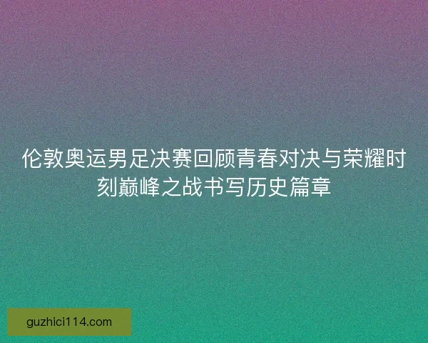 伦敦奥运男足决赛回顾青春对决与荣耀时刻巅峰之战书写历史篇章