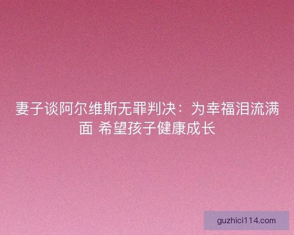 妻子谈阿尔维斯无罪判决：为幸福泪流满面 希望孩子健康成长