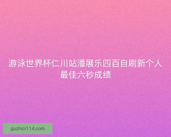 游泳世界杯仁川站潘展乐四百自刷新个人最佳六秒成绩
