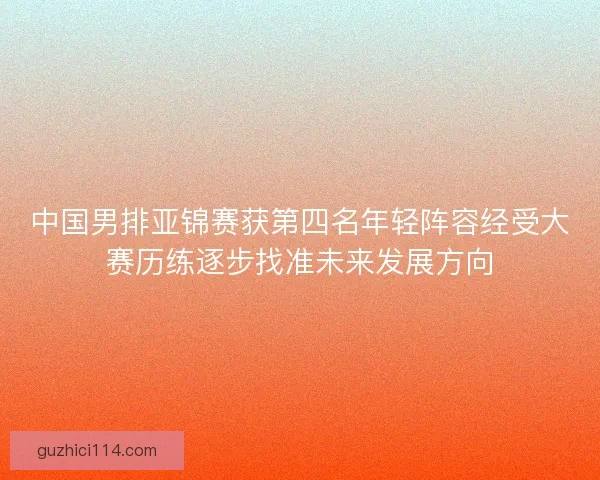 中国男排亚锦赛获第四名年轻阵容经受大赛历练逐步找准未来发展方向