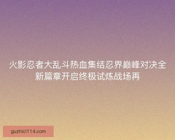 火影忍者大乱斗热血集结忍界巅峰对决全新篇章开启终极试炼战场再