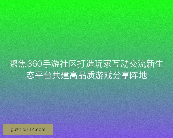 聚焦360手游社区打造玩家互动交流新生态平台共建高品质游戏分享阵地