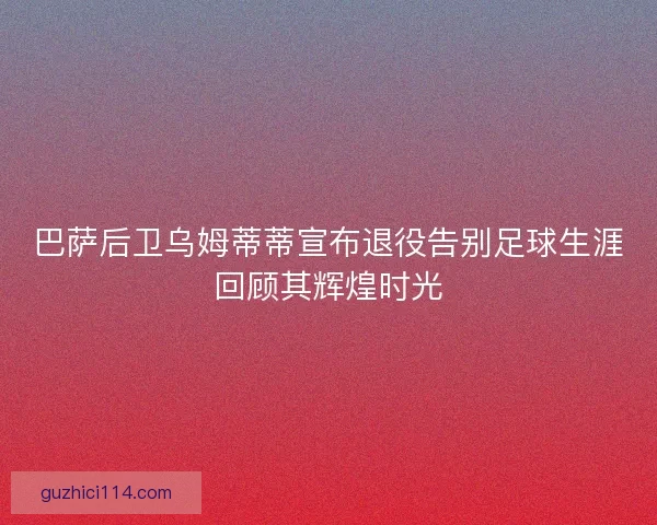 巴萨后卫乌姆蒂蒂宣布退役告别足球生涯回顾其辉煌时光