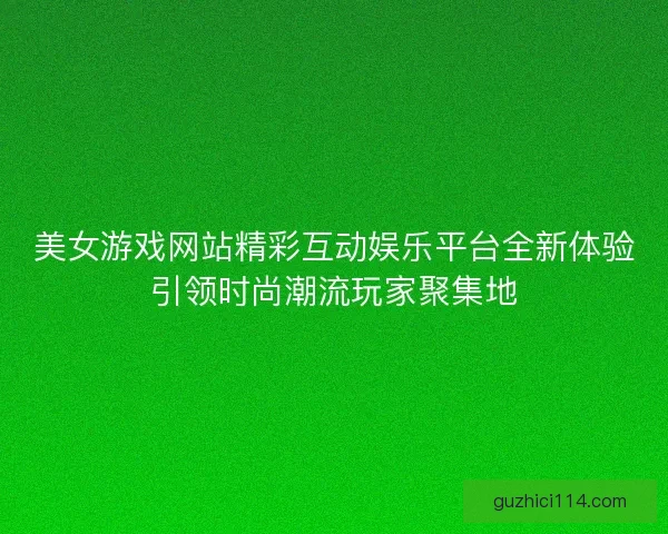 美女游戏网站精彩互动娱乐平台全新体验引领时尚潮流玩家聚集地