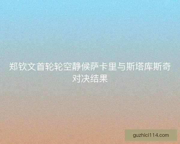 郑钦文首轮轮空静候萨卡里与斯塔库斯奇对决结果